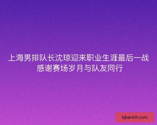 上海男排队长沈琼迎来职业生涯最后一战 感谢赛场岁月与队友同行