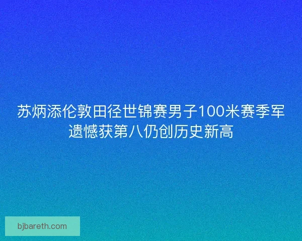 苏炳添伦敦田径世锦赛男子100米赛季军遗憾获第八仍创历史新高