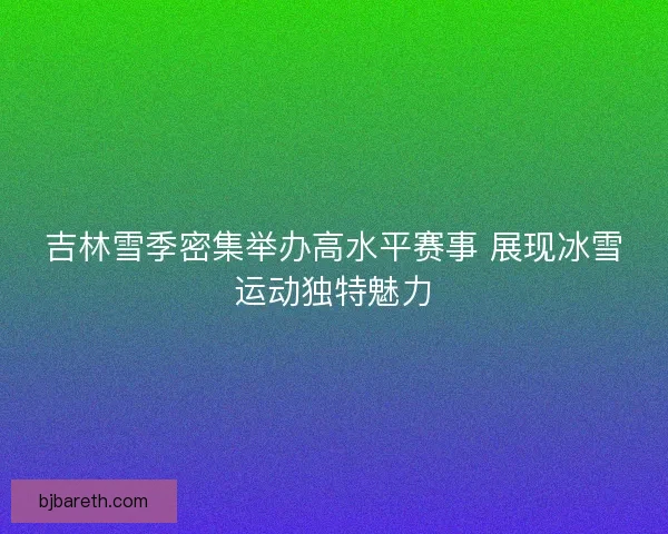 吉林雪季密集举办高水平赛事 展现冰雪运动独特魅力