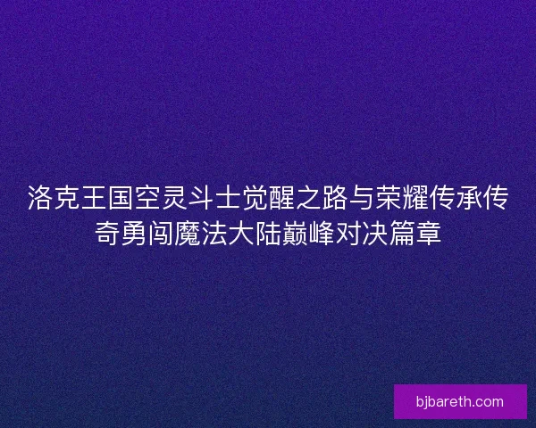 洛克王国空灵斗士觉醒之路与荣耀传承传奇勇闯魔法大陆巅峰对决篇章