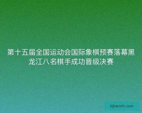 第十五届全国运动会国际象棋预赛落幕黑龙江八名棋手成功晋级决赛