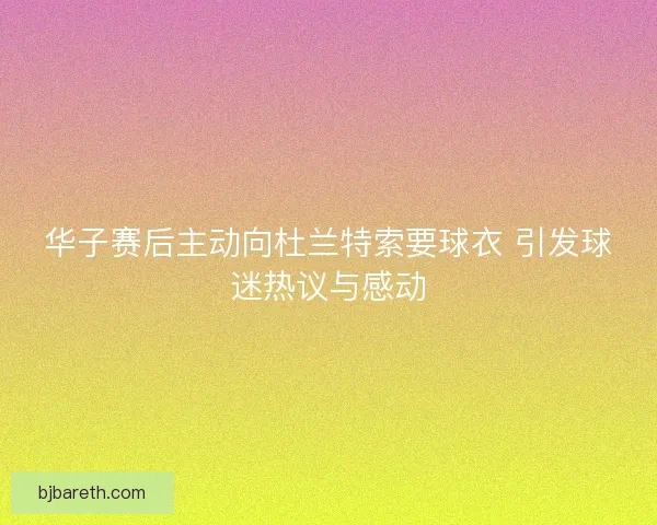 华子赛后主动向杜兰特索要球衣 引发球迷热议与感动