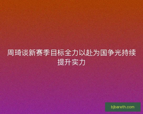 周琦谈新赛季目标全力以赴为国争光持续提升实力