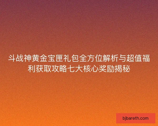 斗战神黄金宝匣礼包全方位解析与超值福利获取攻略七大核心奖励揭秘