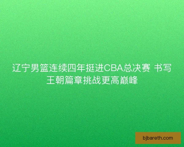 辽宁男篮连续四年挺进CBA总决赛 书写王朝篇章挑战更高巅峰