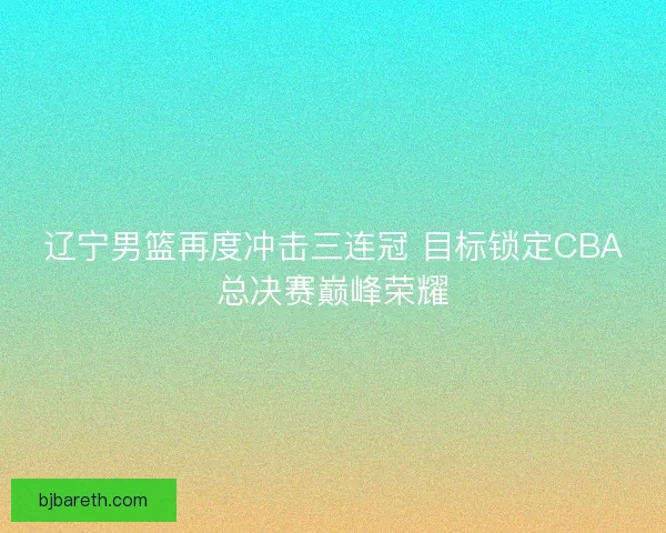 辽宁男篮再度冲击三连冠 目标锁定CBA总决赛巅峰荣耀