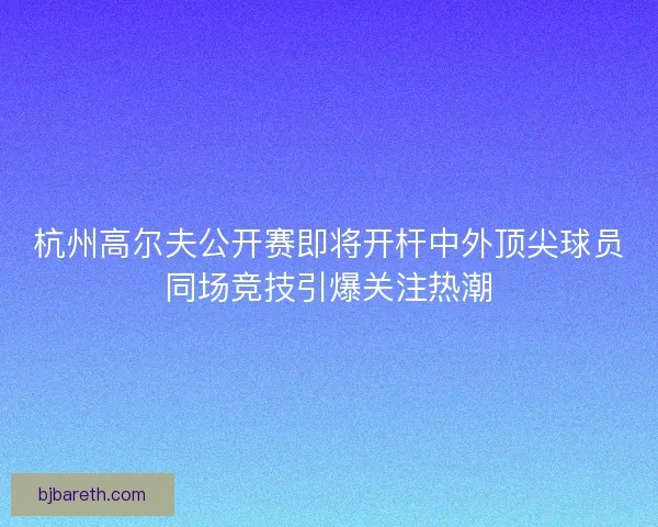 杭州高尔夫公开赛即将开杆中外顶尖球员同场竞技引爆关注热潮